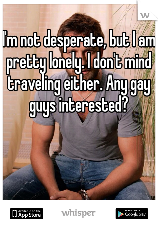 I'm not desperate, but I am pretty lonely. I don't mind traveling either. Any gay guys interested?