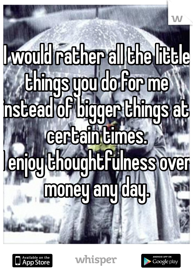 I would rather all the little things you do for me instead of bigger things at certain times.
I enjoy thoughtfulness over money any day.
