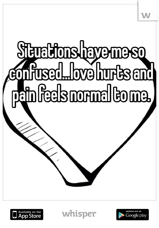 Situations have me so confused...love hurts and pain feels normal to me.