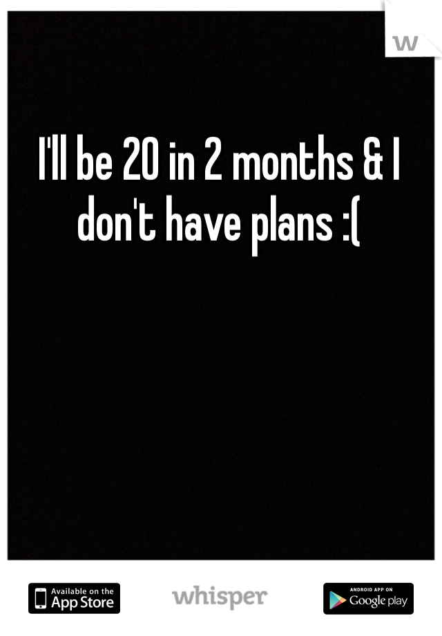 I'll be 20 in 2 months & I don't have plans :(