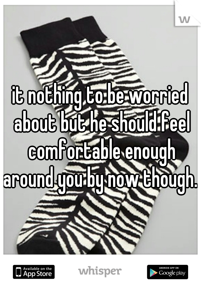 it nothing to be worried about but he should feel comfortable enough around you by now though...