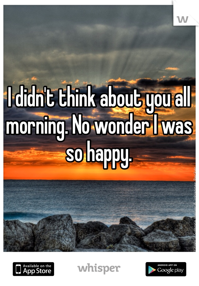 I didn't think about you all morning. No wonder I was so happy.