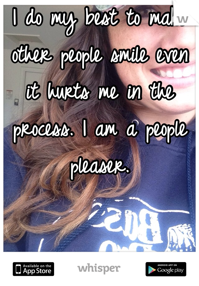 I do my best to make other people smile even it hurts me in the process. I am a people pleaser. 