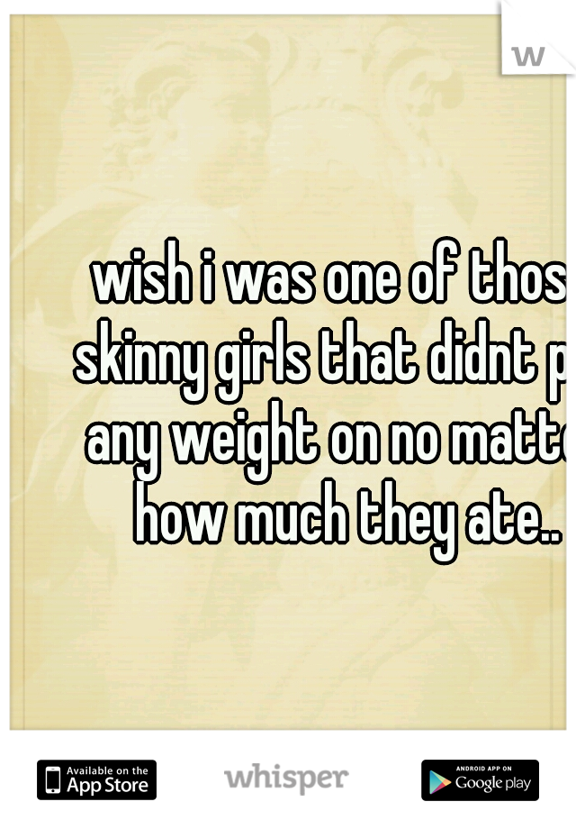 wish i was one of those skinny girls that didnt put any weight on no matter how much they ate..