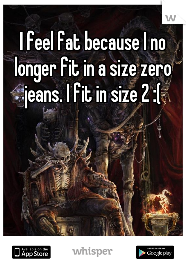 I feel fat because I no longer fit in a size zero jeans. I fit in size 2 :(