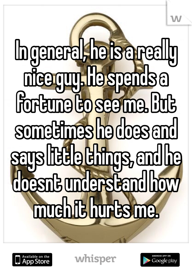 In general, he is a really nice guy. He spends a fortune to see me. But sometimes he does and says little things, and he doesnt understand how much it hurts me. 