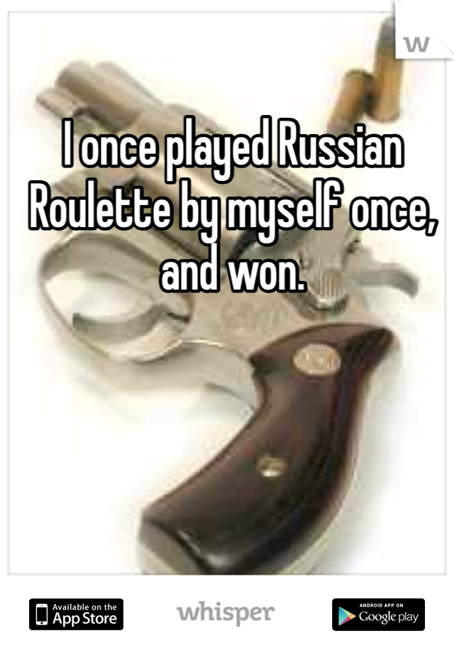 I once played Russian Roulette by myself once, and won.