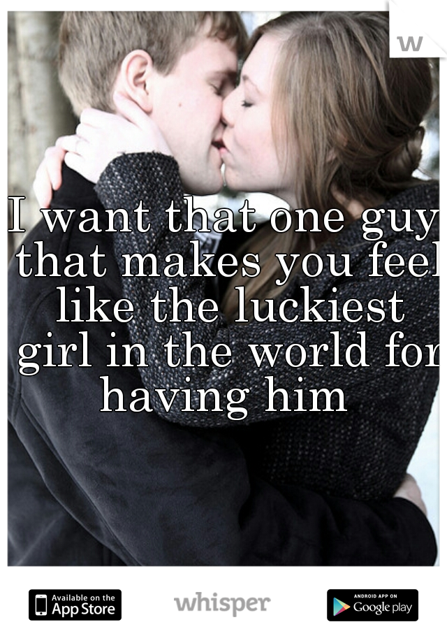 I want that one guy that makes you feel like the luckiest girl in the world for having him 