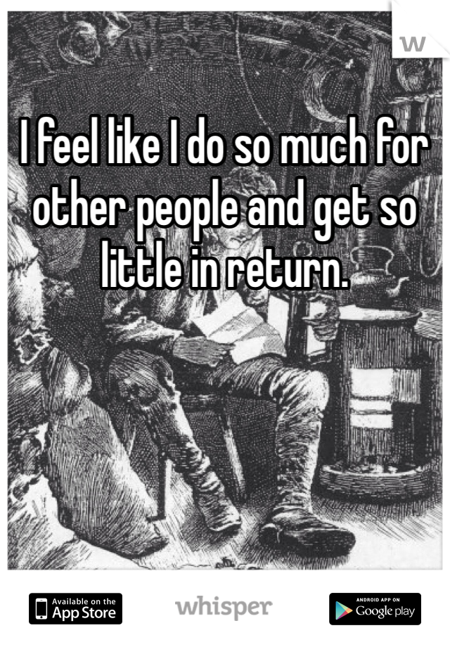 I feel like I do so much for other people and get so little in return. 