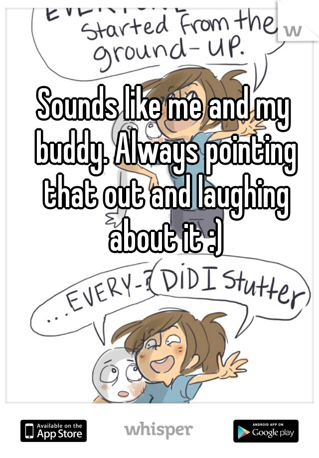 Sounds like me and my buddy. Always pointing that out and laughing about it :)