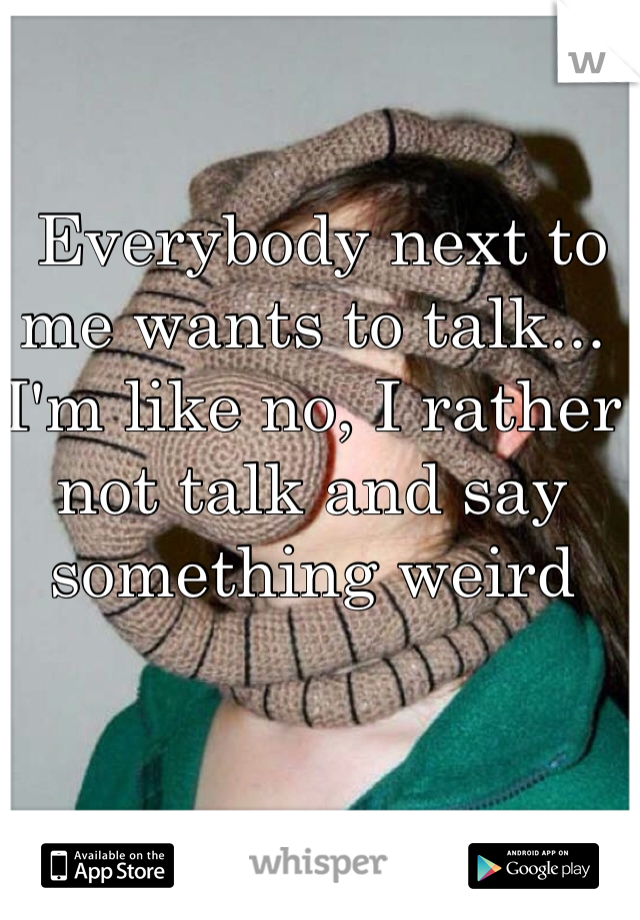  Everybody next to me wants to talk... I'm like no, I rather not talk and say something weird 