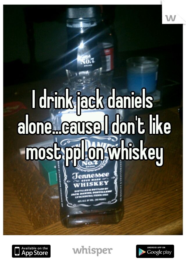 I drink jack daniels alone...cause I don't like most ppl on whiskey