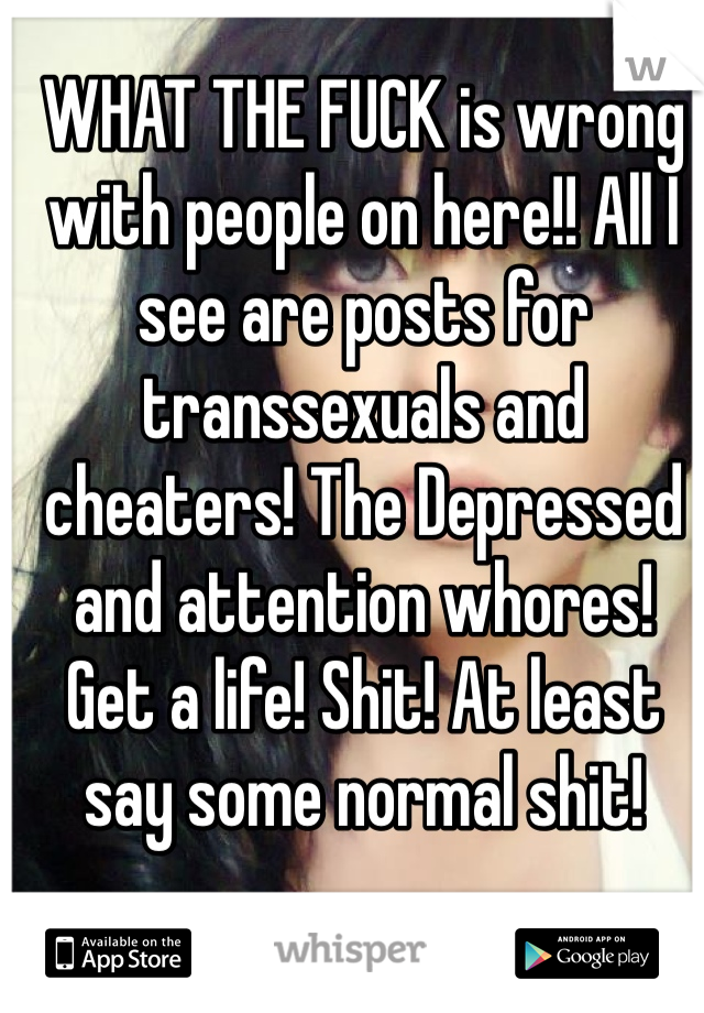 WHAT THE FUCK is wrong with people on here!! All I see are posts for transsexuals and cheaters! The Depressed and attention whores! Get a life! Shit! At least say some normal shit! 