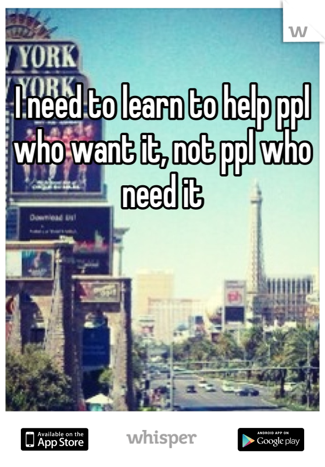 I need to learn to help ppl who want it, not ppl who need it