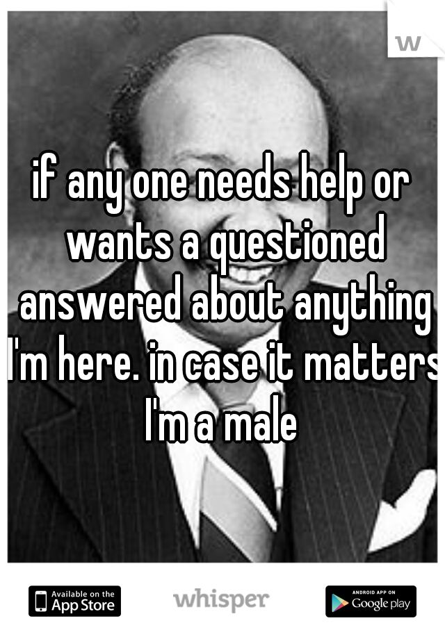 if any one needs help or wants a questioned answered about anything I'm here. in case it matters I'm a male 