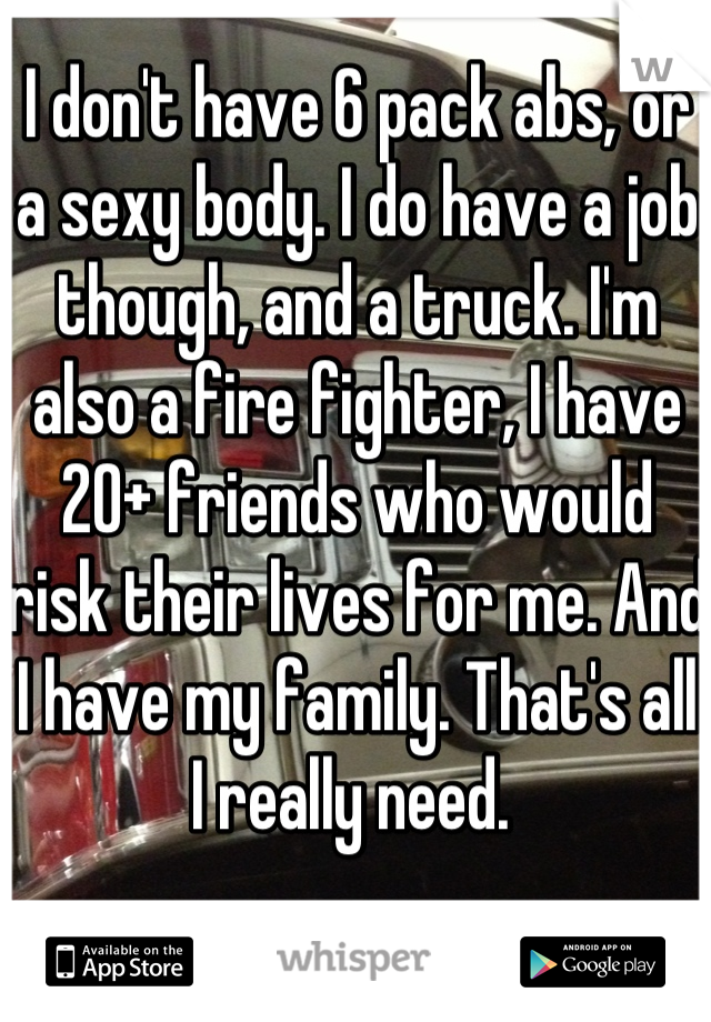 I don't have 6 pack abs, or a sexy body. I do have a job though, and a truck. I'm also a fire fighter, I have 20+ friends who would risk their lives for me. And I have my family. That's all I really need. 
