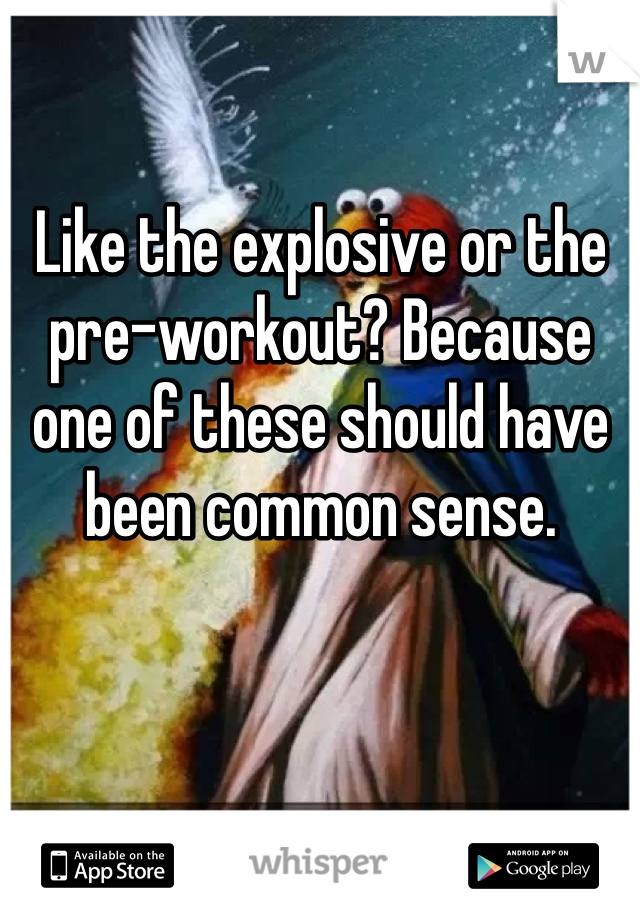 Like the explosive or the pre-workout? Because one of these should have been common sense.