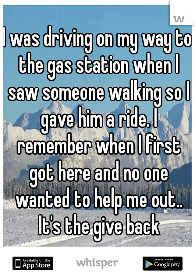 I was driving on my way to the gas station when I saw someone walking so I gave him a ride. I remember when I first got here and no one wanted to help me out.. It's the give back