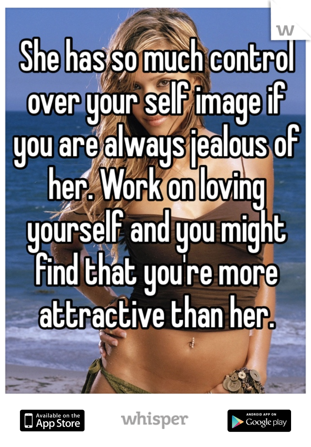 She has so much control over your self image if you are always jealous of her. Work on loving yourself and you might find that you're more attractive than her. 