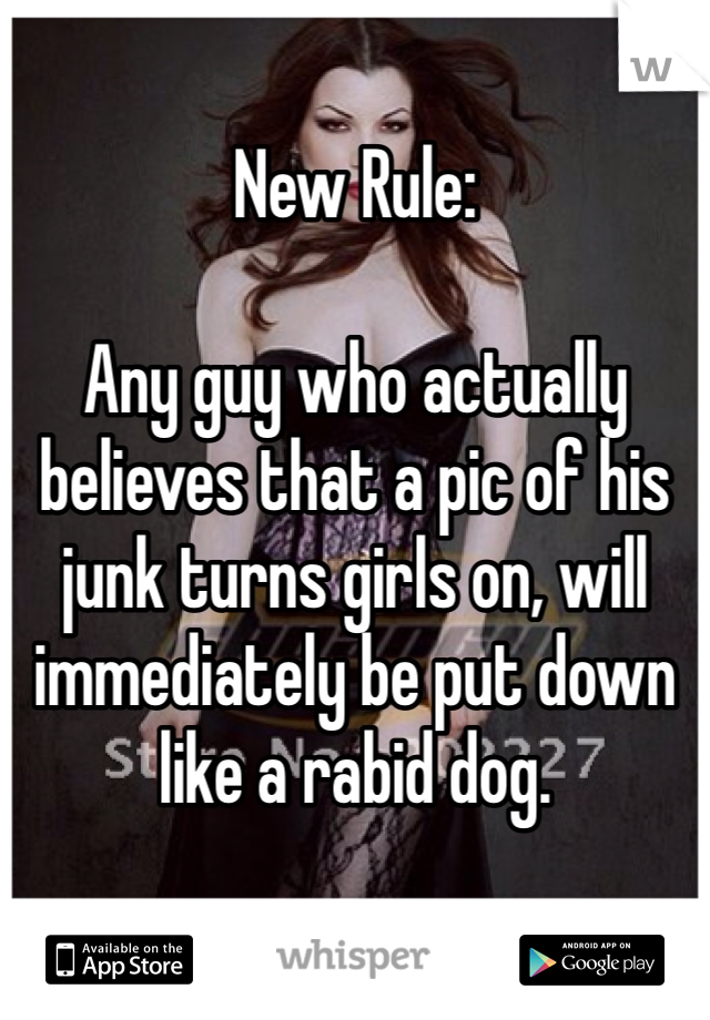 New Rule:

Any guy who actually believes that a pic of his junk turns girls on, will immediately be put down like a rabid dog. 