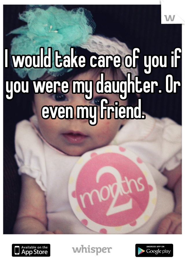 I would take care of you if you were my daughter. Or even my friend. 
