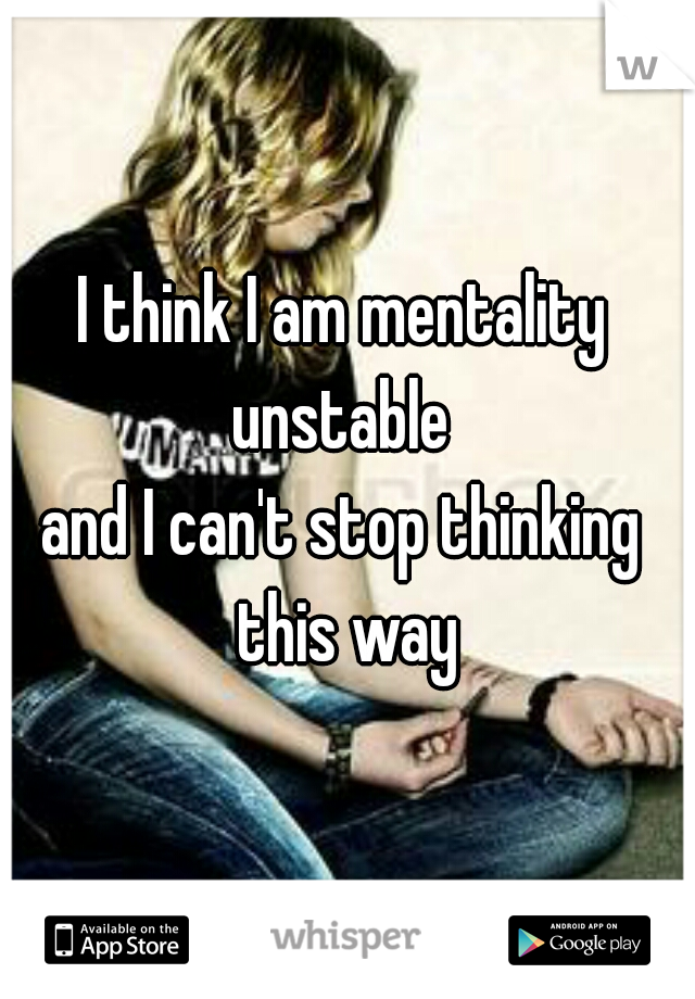 I think I am mentality unstable 
and I can't stop thinking this way
