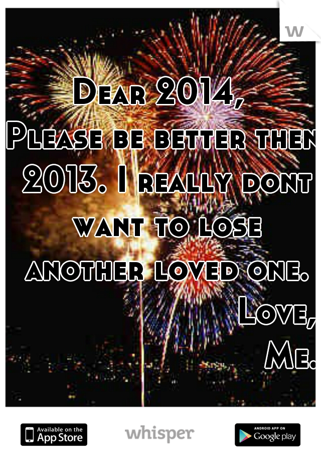 Dear 2014, 
Please be better then 2013. I really dont want to lose another loved one.
                        Love,
                           Me.