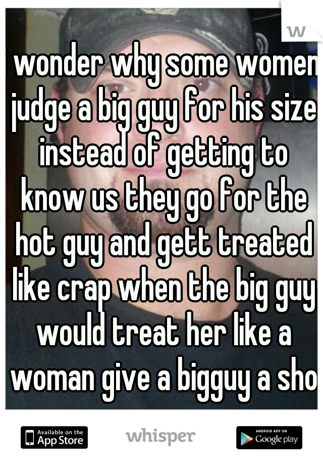 i wonder why some women judge a big guy for his size instead of getting to know us they go for the hot guy and gett treated like crap when the big guy would treat her like a woman give a bigguy a shot