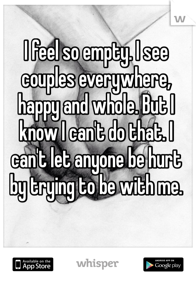 I feel so empty. I see couples everywhere, happy and whole. But I know I can't do that. I can't let anyone be hurt by trying to be with me.
