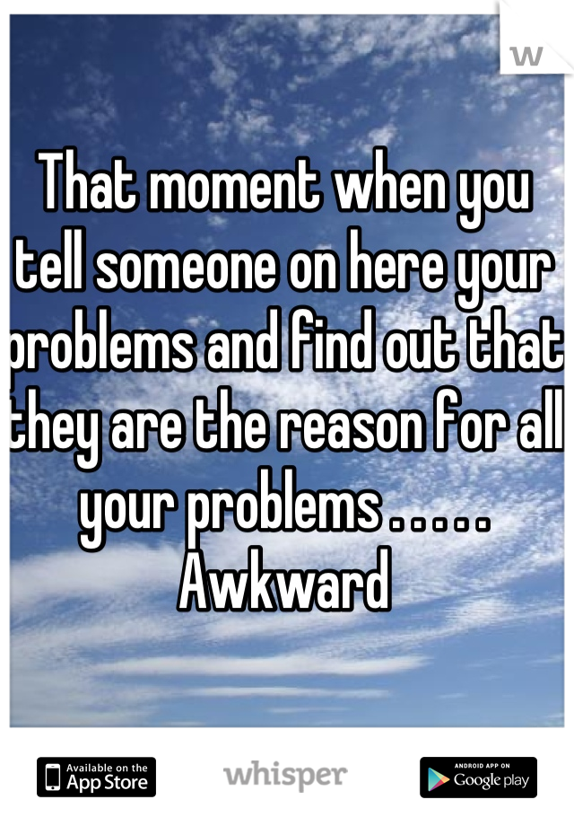 That moment when you tell someone on here your problems and find out that they are the reason for all your problems . . . . . Awkward