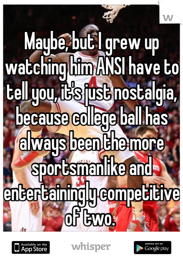 Maybe, but I grew up watching him ANSI have to tell you, it's just nostalgia, because college ball has always been the more sportsmanlike and entertainingly competitive of two. 