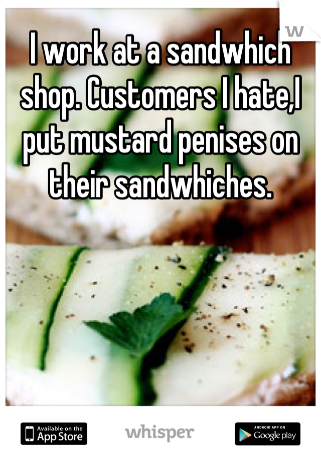 I work at a sandwhich shop. Customers I hate,I put mustard penises on their sandwhiches.