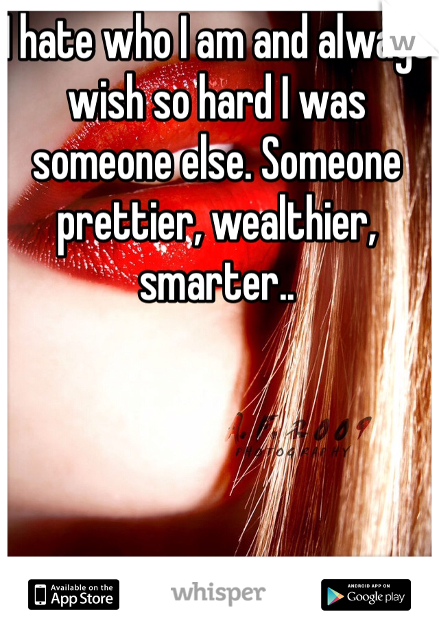 I hate who I am and always wish so hard I was someone else. Someone prettier, wealthier, smarter..