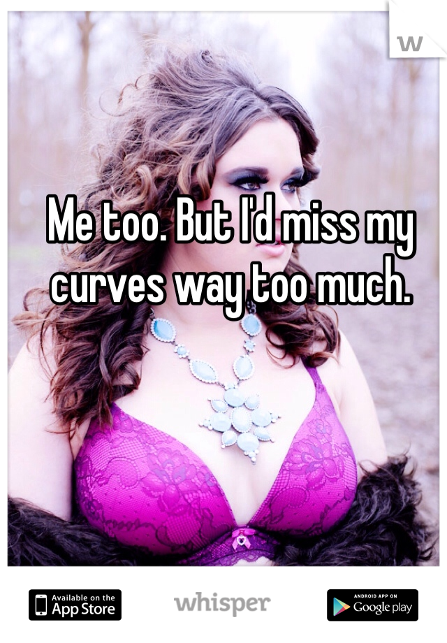 Me too. But I'd miss my curves way too much. 
