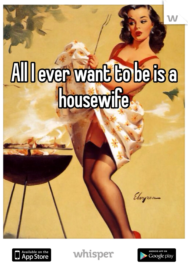 All I ever want to be is a housewife