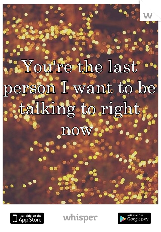 You're the last person I want to be talking to right now 