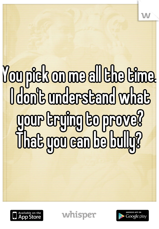 You pick on me all the time. I don't understand what your trying to prove? That you can be bully? 