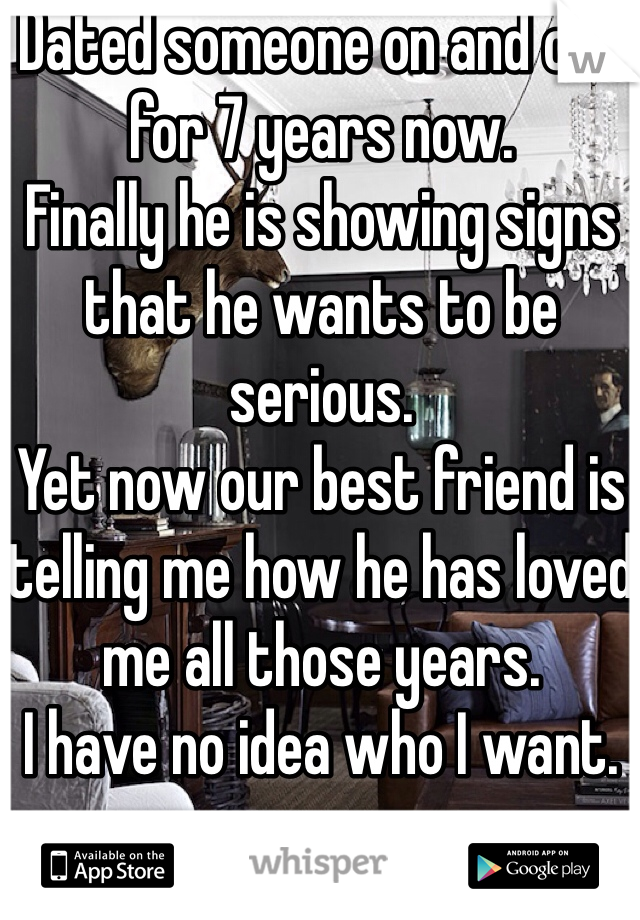 Dated someone on and off for 7 years now. 
Finally he is showing signs that he wants to be serious.
Yet now our best friend is telling me how he has loved me all those years. 
I have no idea who I want. 