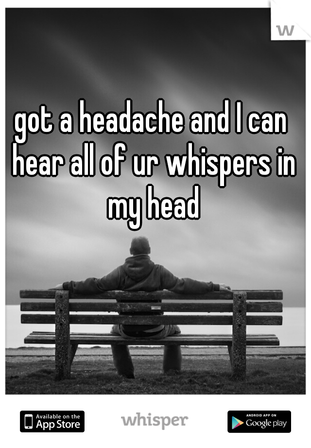 got a headache and I can hear all of ur whispers in my head
