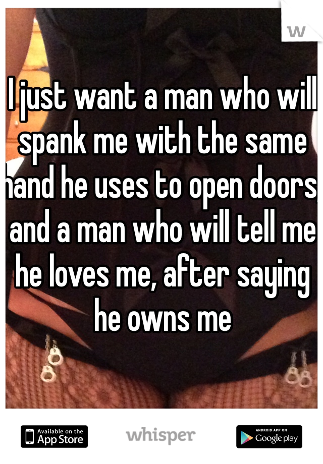I just want a man who will spank me with the same hand he uses to open doors, and a man who will tell me he loves me, after saying he owns me