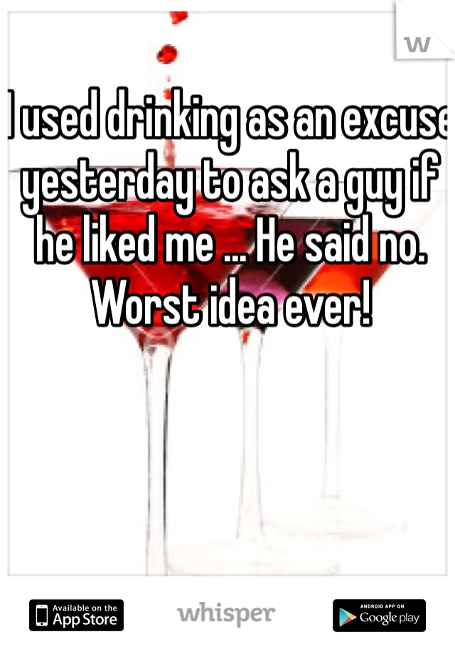 I used drinking as an excuse yesterday to ask a guy if he liked me ... He said no. Worst idea ever!