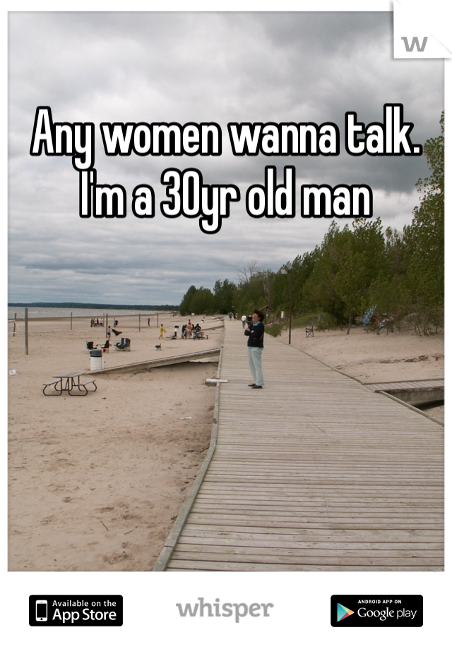 Any women wanna talk. I'm a 30yr old man