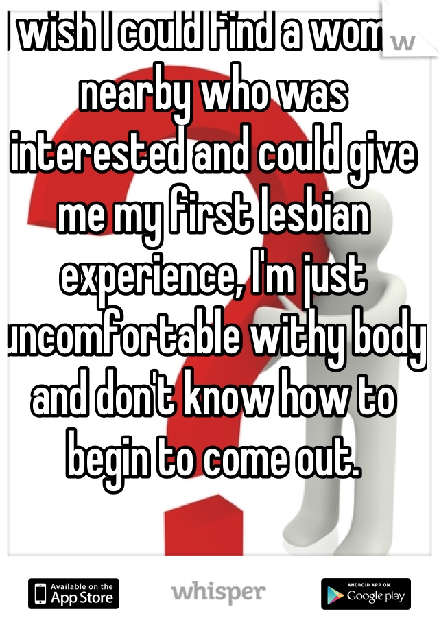 I wish I could find a woman nearby who was interested and could give me my first lesbian experience, I'm just uncomfortable withy body and don't know how to begin to come out.