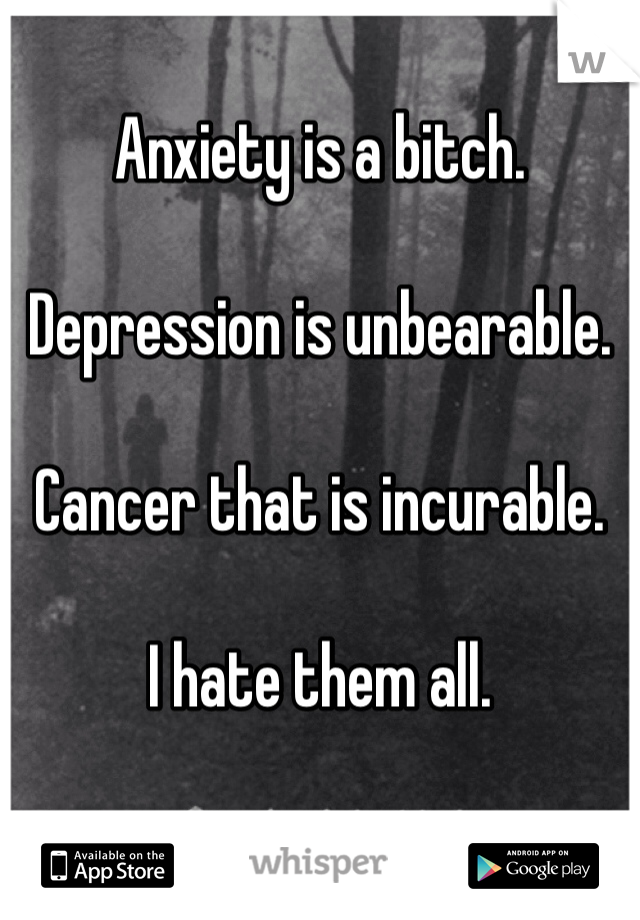 Anxiety is a bitch. 

Depression is unbearable.

Cancer that is incurable.

I hate them all.