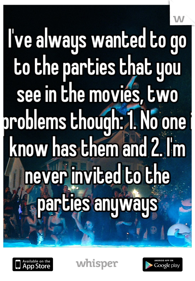 I've always wanted to go to the parties that you see in the movies, two problems though: 1. No one i know has them and 2. I'm never invited to the parties anyways