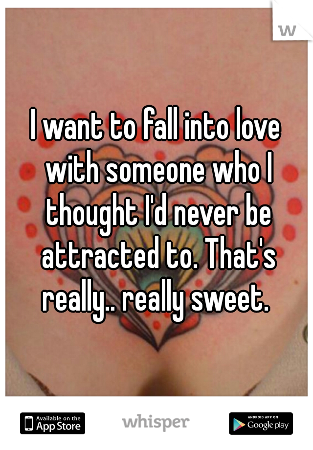 I want to fall into love with someone who I thought I'd never be attracted to. That's really.. really sweet. 
