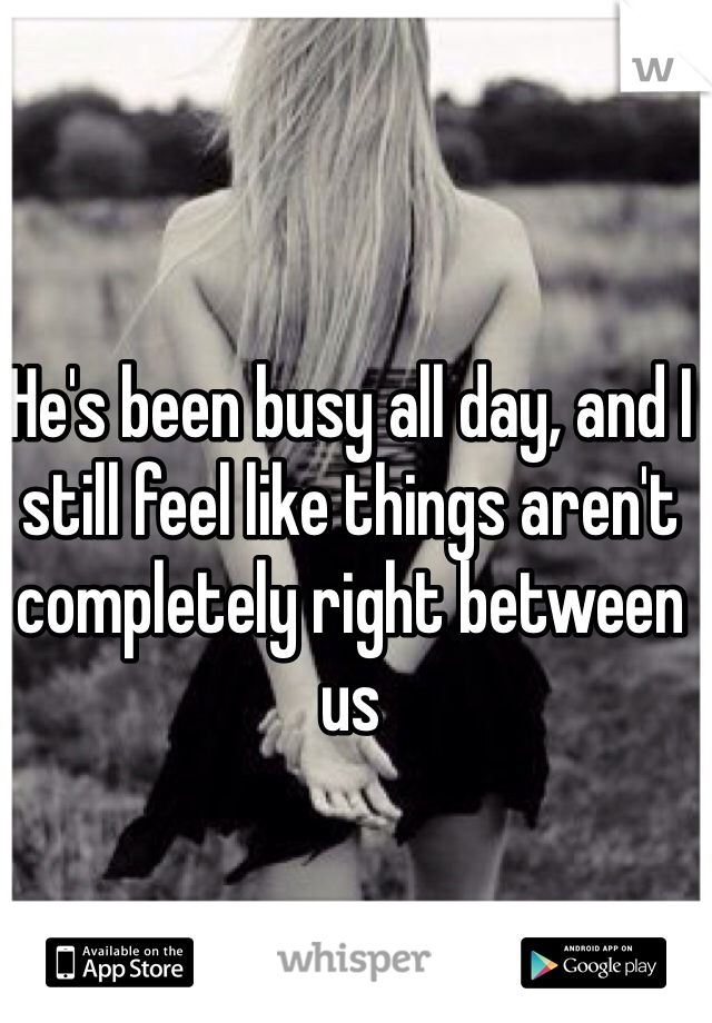 He's been busy all day, and I still feel like things aren't completely right between us
