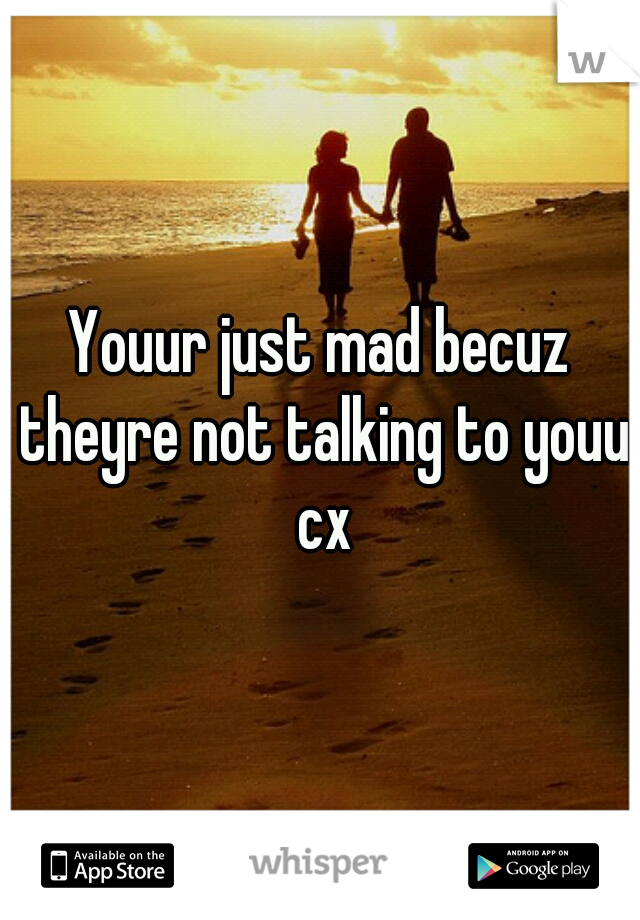 Youur just mad becuz theyre not talking to youu cx