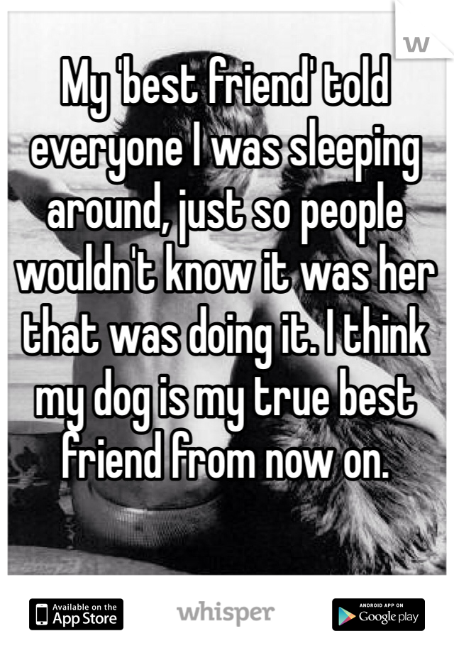 My 'best friend' told everyone I was sleeping around, just so people wouldn't know it was her that was doing it. I think my dog is my true best friend from now on.