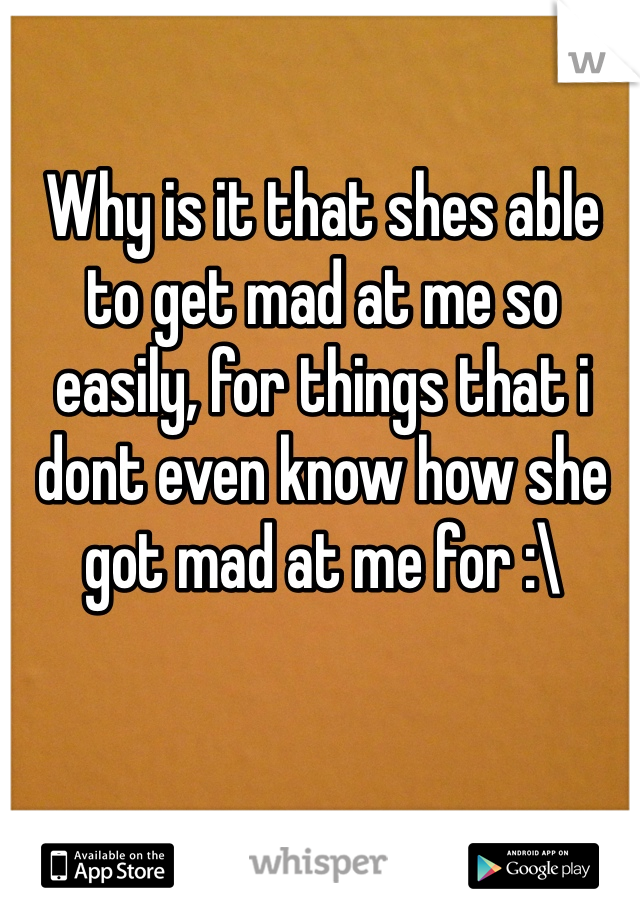 Why is it that shes able to get mad at me so easily, for things that i dont even know how she got mad at me for :\